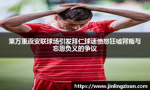 莱万重返安联球场引发拜仁球迷愤怒狂嘘背叛与忘恩负义的争议