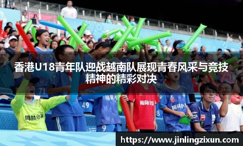 香港U18青年队迎战越南队展现青春风采与竞技精神的精彩对决